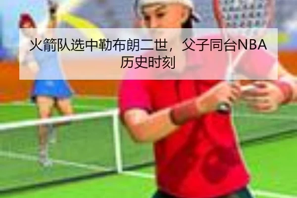 火箭队选中勒布朗二世，父子同台NBA历史时刻