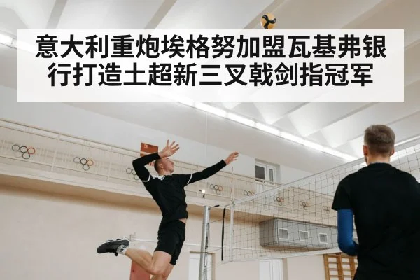 意大利重炮埃格努加盟瓦基弗银行打造土超新三叉戟剑指冠军